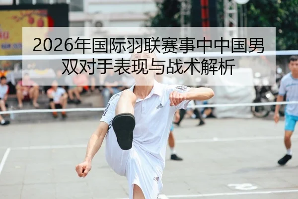 2026年国际羽联赛事中中国男双对手表现与战术解析（AYX Sports）