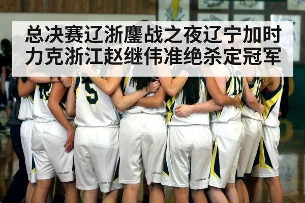 总决赛辽浙鏖战之夜辽宁加时力克浙江赵继伟准绝杀定冠军